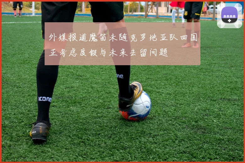外媒报道魔笛未随克罗地亚队回国正考虑度假与未来去留问题