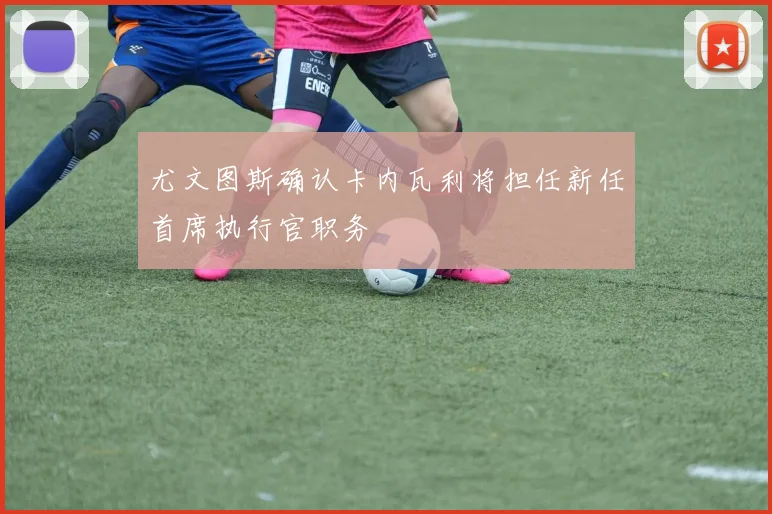 尤文图斯确认卡内瓦利将担任新任首席执行官职务