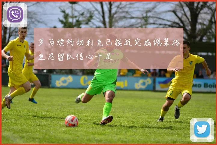 罗马续约切利克已接近完成佩莱格里尼留队信心十足