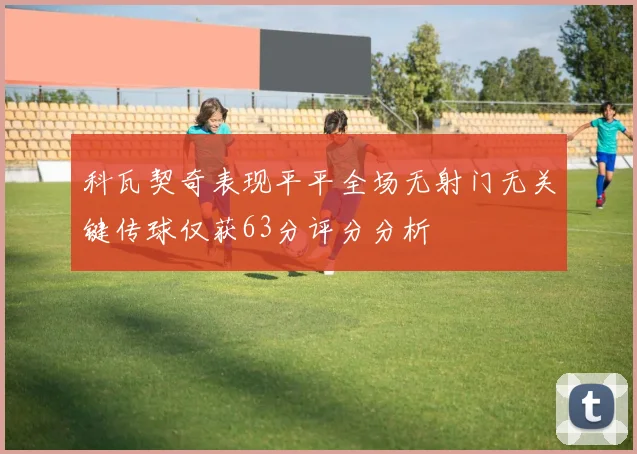 科瓦契奇表现平平全场无射门无关键传球仅获63分评分分析