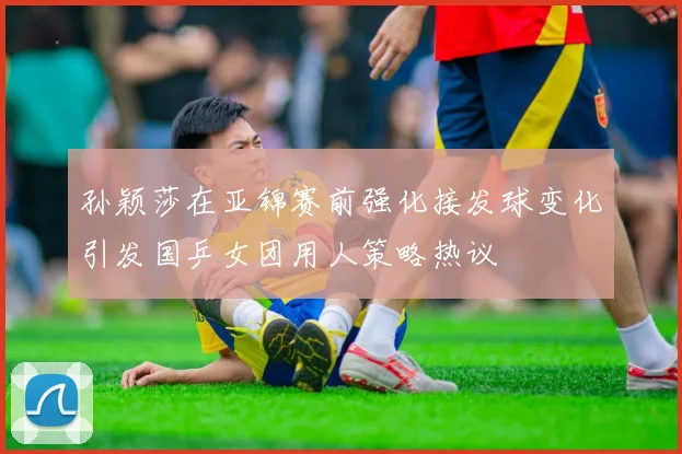 孙颖莎在亚锦赛前强化接发球变化引发国乒女团用人策略热议