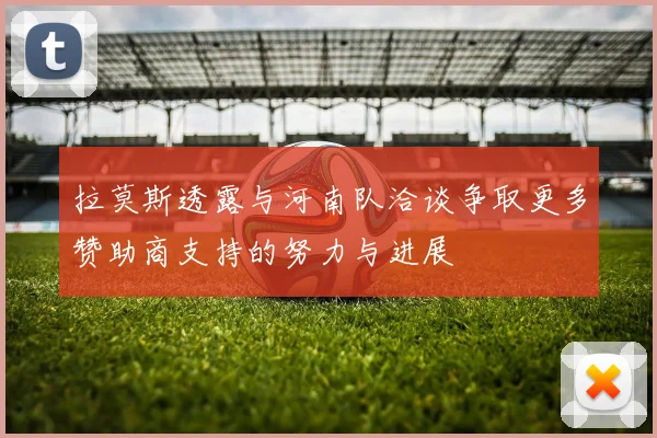 拉莫斯透露与河南队洽谈争取更多赞助商支持的努力与进展