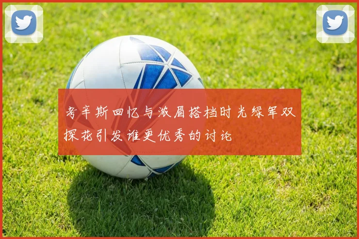 考辛斯回忆与浓眉搭档时光绿军双探花引发谁更优秀的讨论