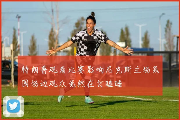 特朗普观看比赛影响尼克斯主场氛围场边观众竟然在打瞌睡