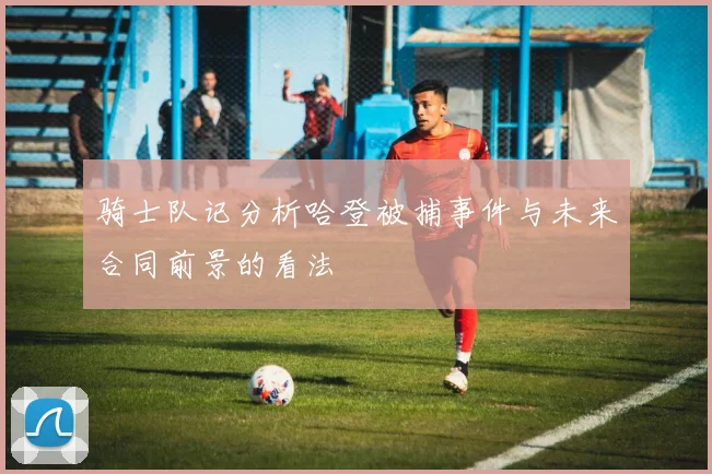 骑士队记分析哈登被捕事件与未来合同前景的看法