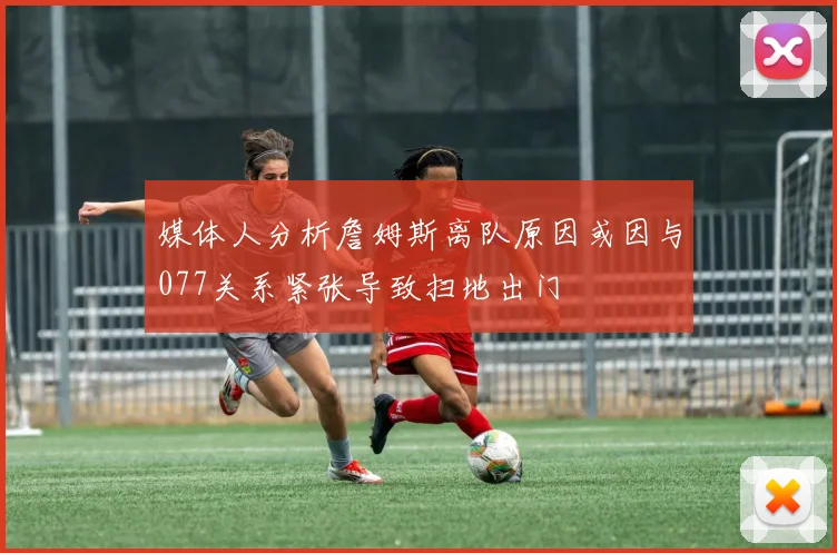 媒体人分析詹姆斯离队原因或因与077关系紧张导致扫地出门