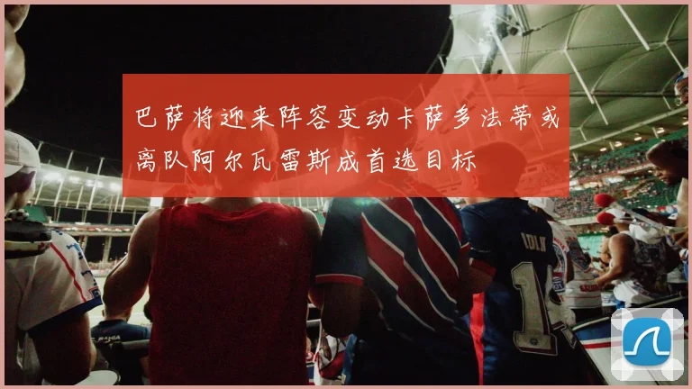 巴萨将迎来阵容变动卡萨多法蒂或离队阿尔瓦雷斯成首选目标