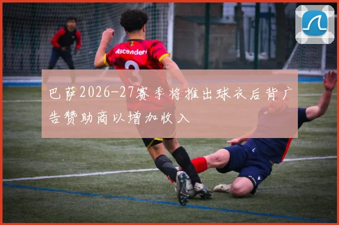 巴萨2026-27赛季将推出球衣后背广告赞助商以增加收入