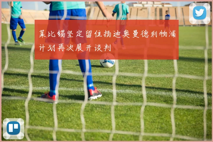 莱比锡坚定留住扬迪奥曼德利物浦计划再次展开谈判