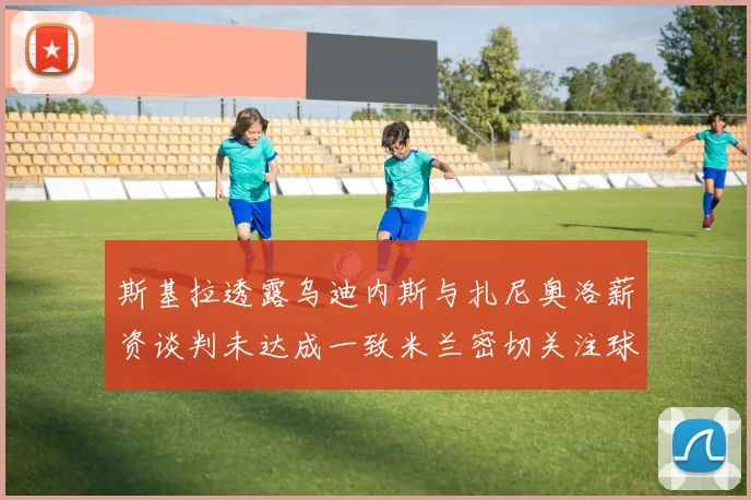 斯基拉透露乌迪内斯与扎尼奥洛薪资谈判未达成一致米兰密切关注球员动态