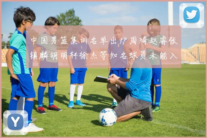 中国男篮集训名单出炉周琦赵睿张镇麟胡明轩徐杰等知名球员未能入选